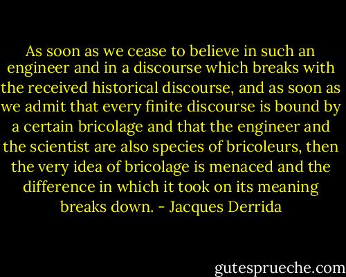 As soon as we cease to believe in such an engineer and in a discourse which breaks with the received historical discourse, and as soon as we admit that every finite discourse is bound by a certain bricolage and that the engineer and the scientist are also species of bricoleurs, then the very idea of bricolage is menaced and the difference in which it took on its meaning breaks down. - Jacques Derrida