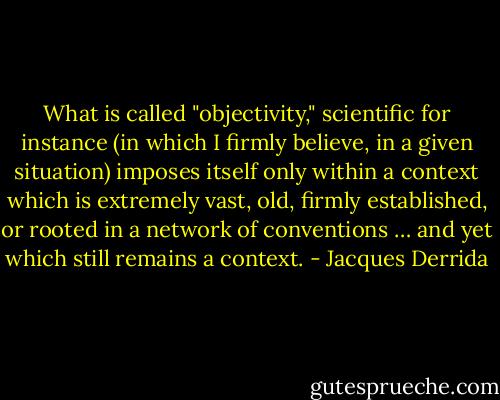 What is called "objectivity," scientific for instance (in which I firmly believe, in a given situation) imposes itself only within a context which is extremely vast, old, firmly established, or rooted in a network of conventions … and yet which still remains a context. - Jacques Derrida
