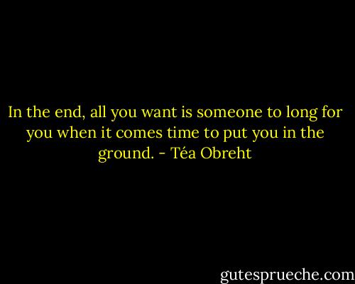 In the end, all you want is someone to long for you when it comes time to put you in the ground. - Téa Obreht