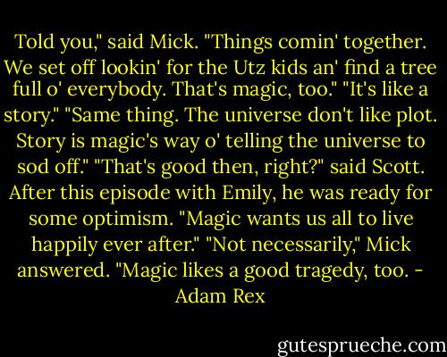 Told you," said Mick. "Things comin' together. We set off lookin' for the Utz kids an' find a tree full o' everybody. That's magic, too."<br />"It's like a story."<br />"Same thing. The universe don't like plot. Story is magic's way o' telling the universe to sod off."<br />"That's good then, right?" said Scott. After this episode with Emily, he was ready for some optimism. "Magic wants us all to live happily ever after."<br />"Not necessarily," Mick answered. "Magic likes a good tragedy, too. - Adam Rex
