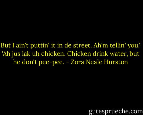But I ain't puttin' it in de street. Ah'm tellin' you.'<br />'Ah jus lak uh chicken. Chicken drink water, but he don't pee-pee. - Zora Neale Hurston