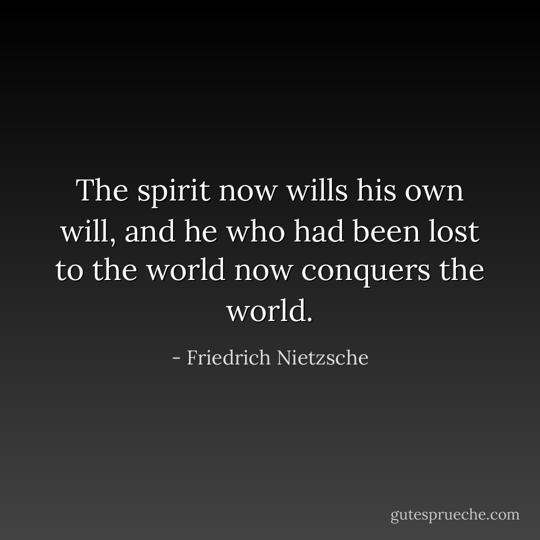 The spirit now wills his own will, and he who had been lost to the world now conquers the world. - Friedrich Nietzsche