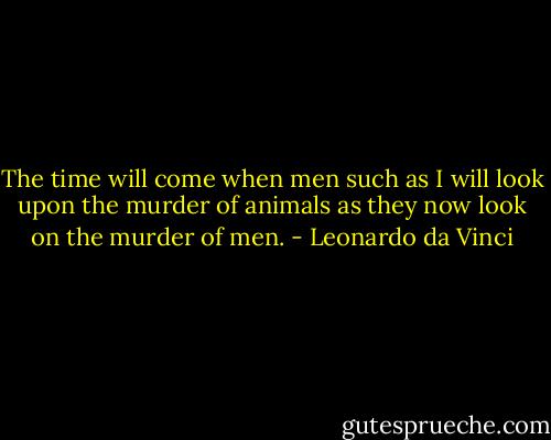 The time will come when men such as I will look upon the murder of animals as they now look on the murder of men. - Leonardo da Vinci