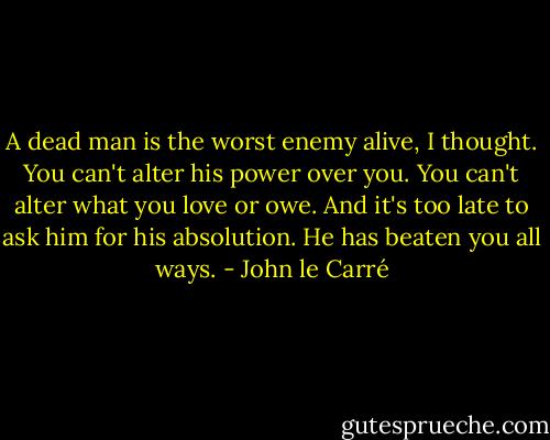 A dead man is the worst enemy alive, I thought. You can't alter his power over you. You can't alter what you love or owe. And it's too late to ask him for his absolution. He has beaten you all ways. - John le Carré