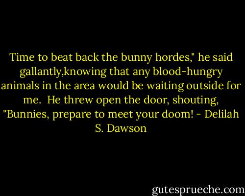 Time to beat back the bunny hordes," he said gallantly,knowing that any blood-hungry animals in the area would be waiting outside for me.<br /> He threw open the door, shouting, "Bunnies, prepare to meet your doom! - Delilah S. Dawson