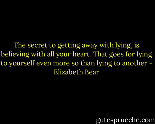 The secret to getting away with lying, is believing with all your heart. That goes for lying to yourself even more so than lying to another - Elizabeth Bear