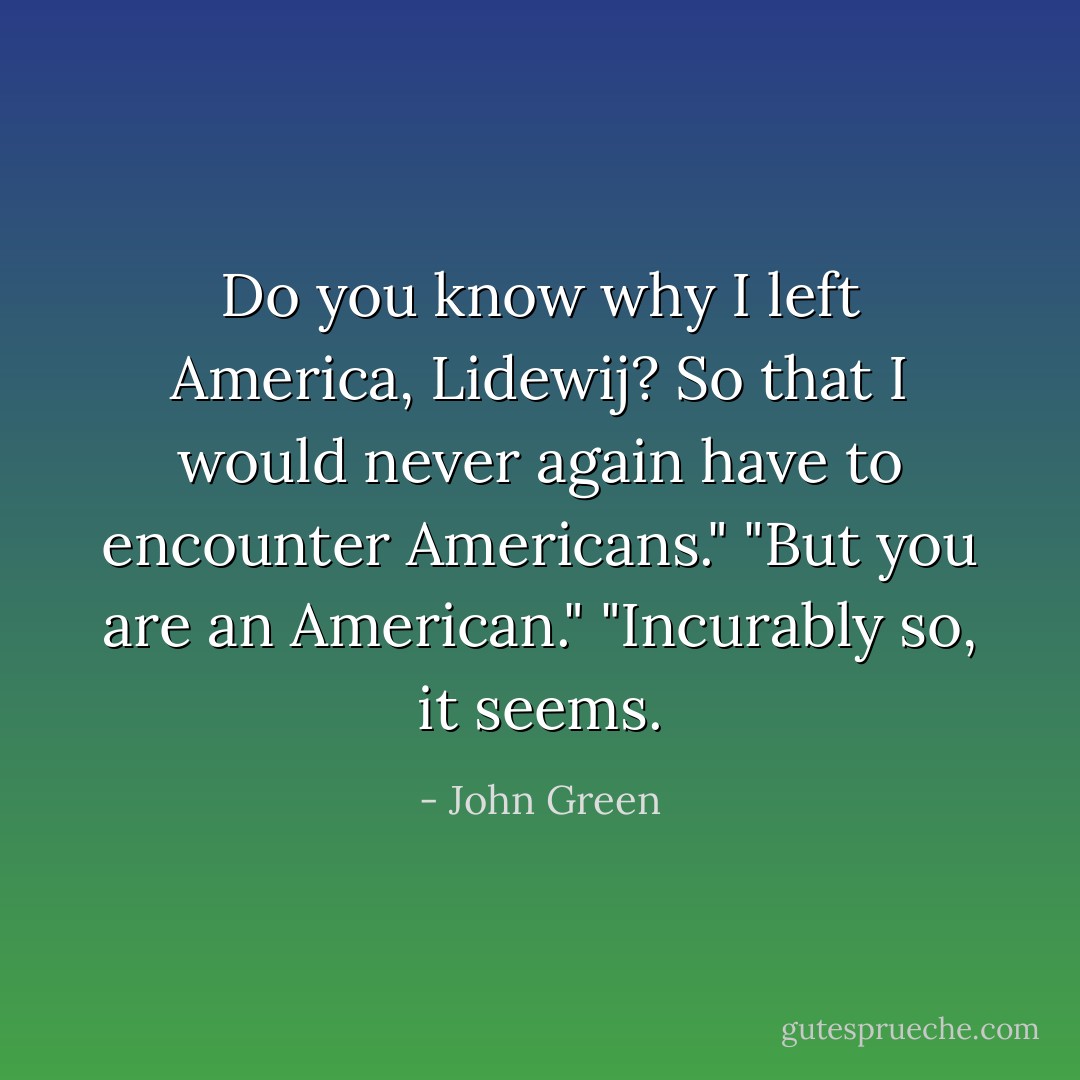 Do you know why I left America, Lidewij? So that I would never again have to encounter Americans."<br />"But you are an American."<br />"Incurably so, it seems. - John Green
