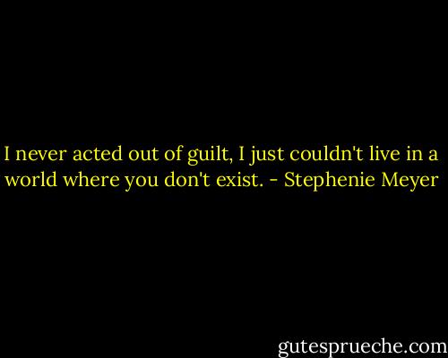 I never acted out of guilt, I just couldn't live in a world where you don't exist. - Stephenie Meyer