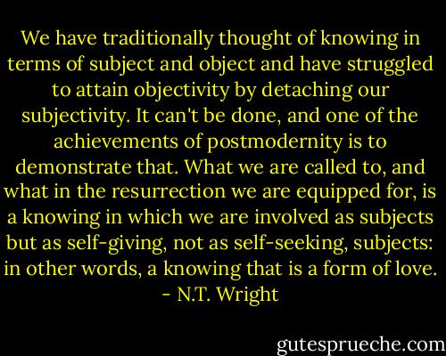 We have traditionally thought of knowing in terms of subject and object and have struggled to attain objectivity by detaching our subjectivity. It can't be done, and one of the achievements of postmodernity is to demonstrate that. What we are called to, and what in the resurrection we are equipped for, is a knowing in which we are involved as subjects but as self-giving, not as self-seeking, subjects: in other words, a knowing that is a form of love. - N.T. Wright