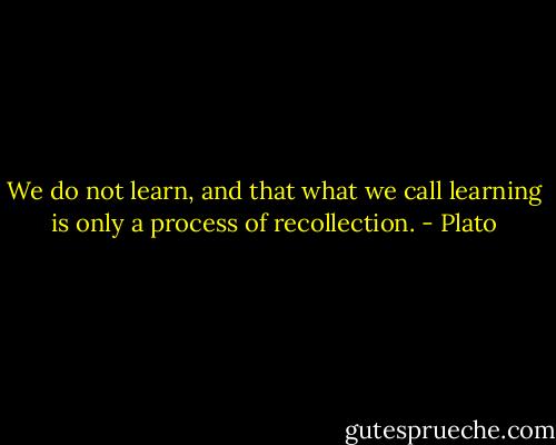 We do not learn, and that what we call learning is only a process of recollection. - Plato
