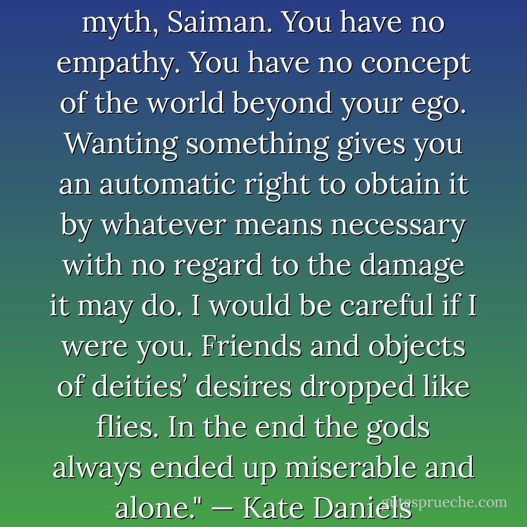 You’re like a god from a Greek myth, Saiman. You have no empathy. You have no concept of the world beyond your ego. Wanting something gives you an automatic right to obtain it by whatever means necessary with no regard to the damage it may do. I would be careful if I were you. Friends and objects of deities’ desires dropped like flies. In the end the gods always ended up miserable and alone."<br />— Kate Daniels - Ilona Andrews
