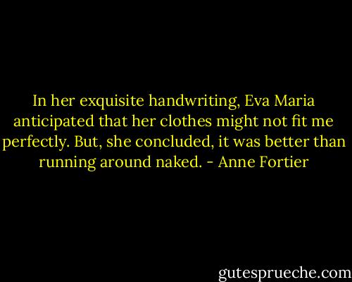 In her exquisite handwriting, Eva Maria anticipated that her clothes might not fit me perfectly. But, she concluded, it was better than running around naked. - Anne Fortier