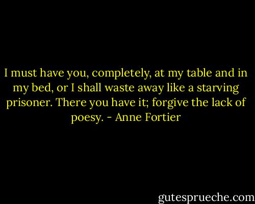 I must have you, completely, at my table and in my bed, or I shall waste away like a starving prisoner. There you have it; forgive the lack of poesy. - Anne Fortier