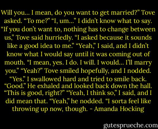 Will you… I mean, do you want to get married?” Tove asked. “To me?”<br />“I, um…” I didn’t know what to say.<br />“If you don’t want to, nothing has to change between us,” Tove said hurriedly. “I asked because it sounds like a good idea to me.”<br />“Yeah,” I said, and I didn’t know what I would say until it was coming out of mouth. “I mean, yes. I do. I will. I would… I’ll marry you.”<br />“Yeah?” Tove smiled hopefully, and I nodded.<br />“Yes.” I swallowed hard and tried to smile back.<br />“Good.” He exhaled and looked back down the hall. “This is good, right?”<br />“Yeah, I think so,” I said, and I did mean that.<br />“Yeah,” he nodded. “I sorta feel like throwing up now, though. - Amanda Hocking