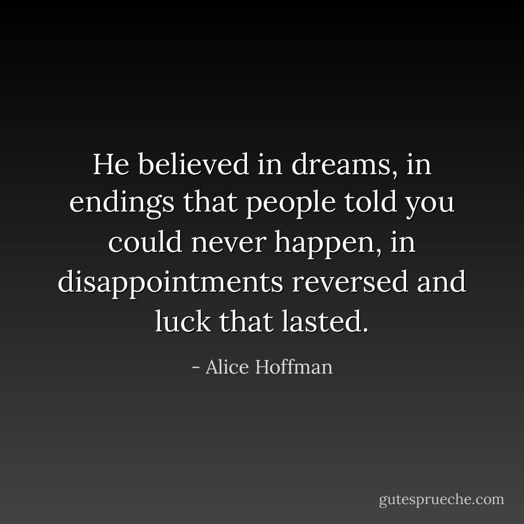 He believed in dreams, in endings that people told you could never happen, in disappointments reversed and luck that lasted. - Alice Hoffman