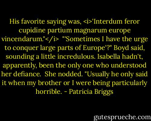 His favorite saying was, <i>'Interdum feror cupidine partium magnarum europe vincendarum."</i><br /><br />"'Sometimes I have the urge to conquer large parts of Europe'?" Boyd said, sounding a little incredulous. Isabella hadn't, apparently, been the only one who understood her defiance.<br /><br />She nodded. "Usually he only said it when my brother or I were being particularly horrible. - Patricia Briggs