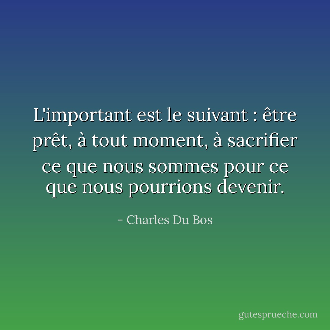L'important est le suivant : être prêt, à tout moment, à sacrifier ce que nous sommes pour ce que nous pourrions devenir. - Charles Du Bos