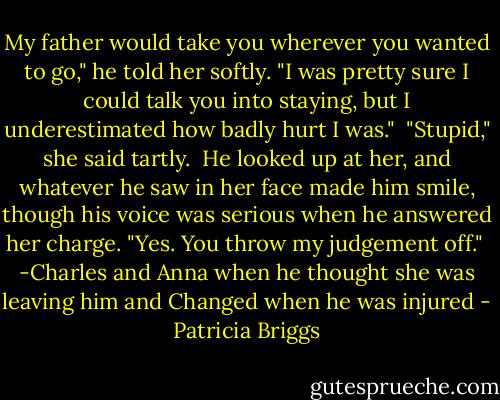 My father would take you wherever you wanted to go," he told her softly. "I was pretty sure I could talk you into staying, but I underestimated how badly hurt I was."<br /><br />"Stupid," she said tartly.<br /><br />He looked up at her, and whatever he saw in her face made him smile, though his voice was serious when he answered her charge. "Yes. You throw my judgement off."<br /><br />-Charles and Anna when he thought she was leaving him and Changed when he was injured - Patricia Briggs