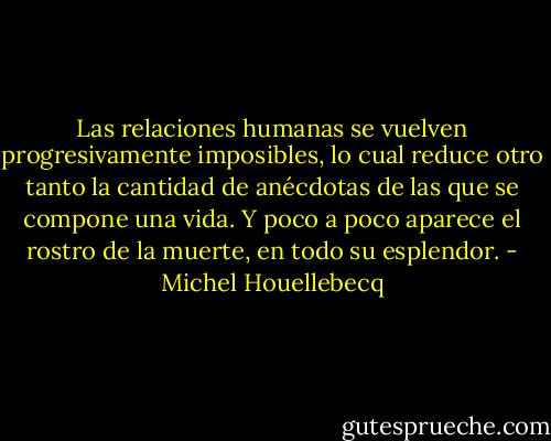 Las relaciones humanas se vuelven progresivamente imposibles, lo cual reduce otro tanto la cantidad de anécdotas de las que se compone una vida. Y poco a poco aparece el rostro de la muerte, en todo su esplendor. - Michel Houellebecq