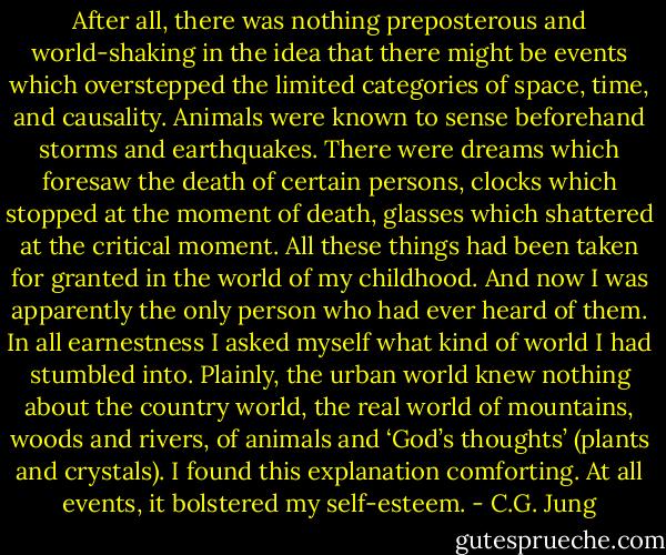 After all, there was nothing preposterous and world-shaking in the idea that there might be events which overstepped the limited categories of space, time, and causality. Animals were known to sense beforehand storms and earthquakes. There were dreams which foresaw the death of certain persons, clocks which stopped at the moment of death, glasses which shattered at the critical moment. All these things had been taken for granted in the world of my childhood. And now I was apparently the only person who had ever heard of them. In all earnestness I asked myself what kind of world I had stumbled into. Plainly, the urban world knew nothing about the country world, the real world of mountains, woods and rivers, of animals and ‘God’s thoughts’ (plants and crystals). I found this explanation comforting. At all events, it bolstered my self-esteem. - C.G. Jung
