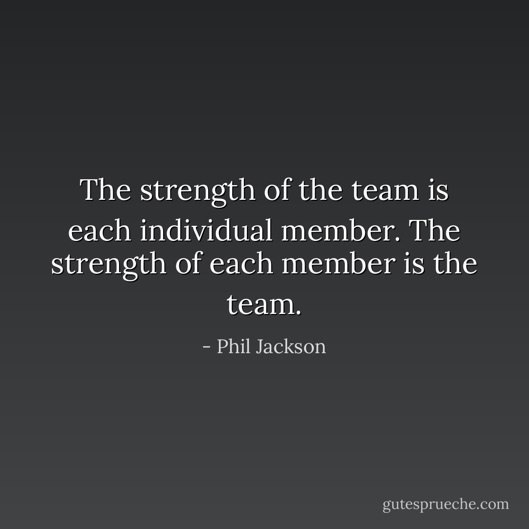 The strength of the team is each individual member. The strength of each member is the team. - Phil Jackson