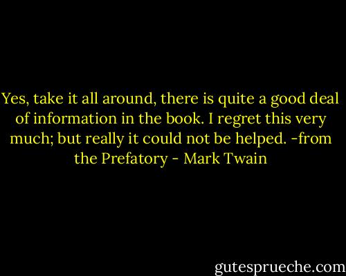 Yes, take it all around, there is quite a good deal of information in the book. I regret this very much; but really it could not be helped.<br />-from the Prefatory - Mark Twain