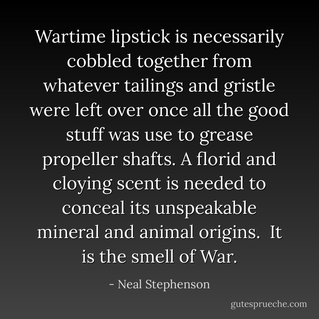 Wartime lipstick is necessarily cobbled together from whatever tailings and gristle were left over once all the good stuff was use to grease propeller shafts. A florid and cloying scent is needed to conceal its unspeakable mineral and animal origins.<br /><br />It is the smell of War. - Neal Stephenson