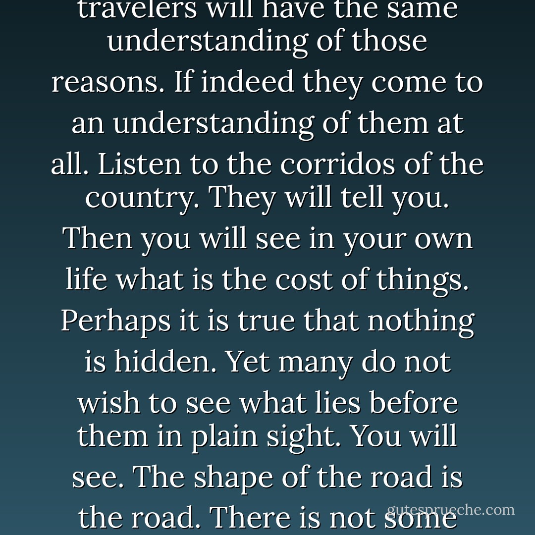 Long voyages often lose themselves.<br /><br />Mam?<br /><br />You will see. It is difficult even for brothers to travel together on such a voyage. The road has its own reasons and no two travelers will have the same understanding of those reasons. If indeed they come to an understanding of them at all. Listen to the corridos of the country. They will tell you. Then you will see in your own life what is the cost of things. Perhaps it is true that nothing is hidden. Yet many do not wish to see what lies before them in plain sight. You will see. The shape of the road is the road. There is not some other road that wears the shape but only the one. And every voyage begun upon it will be completed. Whether horses are found or not. - Cormac McCarthy