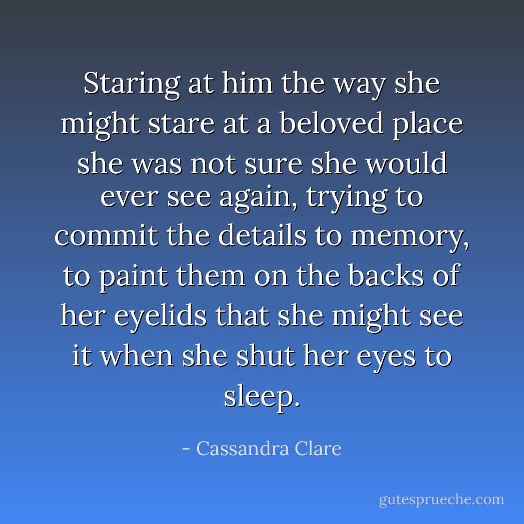 Staring at him the<br />way she might stare at a beloved place she<br />was not sure she would ever see again, trying<br />to commit the details to memory, to paint<br />them on the backs of her eyelids that she<br />might see it when she shut her eyes to sleep. - Cassandra Clare