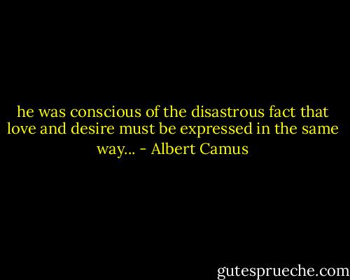 he was conscious of the disastrous fact that love and desire must be expressed in the same way... - Albert Camus