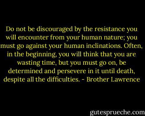 Do not be discouraged by the resistance you will encounter from your human nature; you must go against your human inclinations. Often, in the beginning, you will think that you are wasting time, but you must go on, be determined and persevere in it until death, despite all the difficulties. - Brother Lawrence