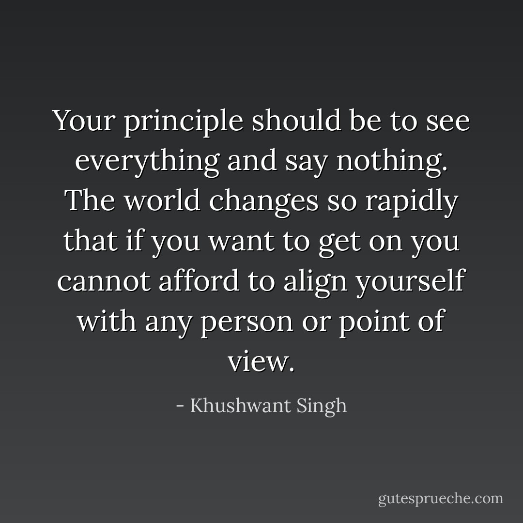 Your principle should be to see everything and say nothing. The world changes so rapidly that if you want to get on you cannot afford to align yourself with any person or point of view. - Khushwant Singh