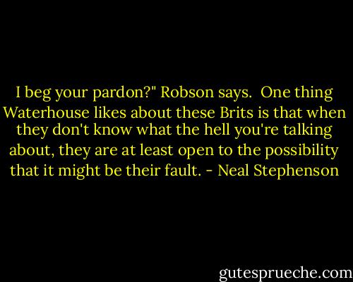 I beg your pardon?" Robson says.<br /><br />One thing Waterhouse likes about these Brits is that when they don't know what the hell you're talking about, they are at least open to the possibility that it might be their fault. - Neal Stephenson