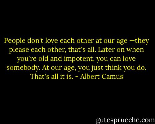 People don't love each other at our age —they please each other, that's all. Later on when you're old and impotent, you can love somebody. At our age, you just think you do. That's all it is. - Albert Camus