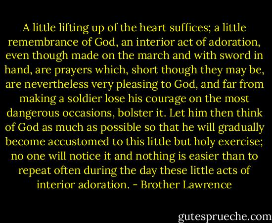 A little lifting up of the heart suffices; a little remembrance of God, an interior act of adoration, even though made on the march and with sword in hand, are prayers which, short though they may be, are nevertheless very pleasing to God, and far from making a soldier lose his courage on the most dangerous occasions, bolster it. Let him then think of God as much as possible so that he will gradually become accustomed to this little but holy exercise; no one will notice it and nothing is easier than to repeat often during the day these little acts of interior adoration. - Brother Lawrence