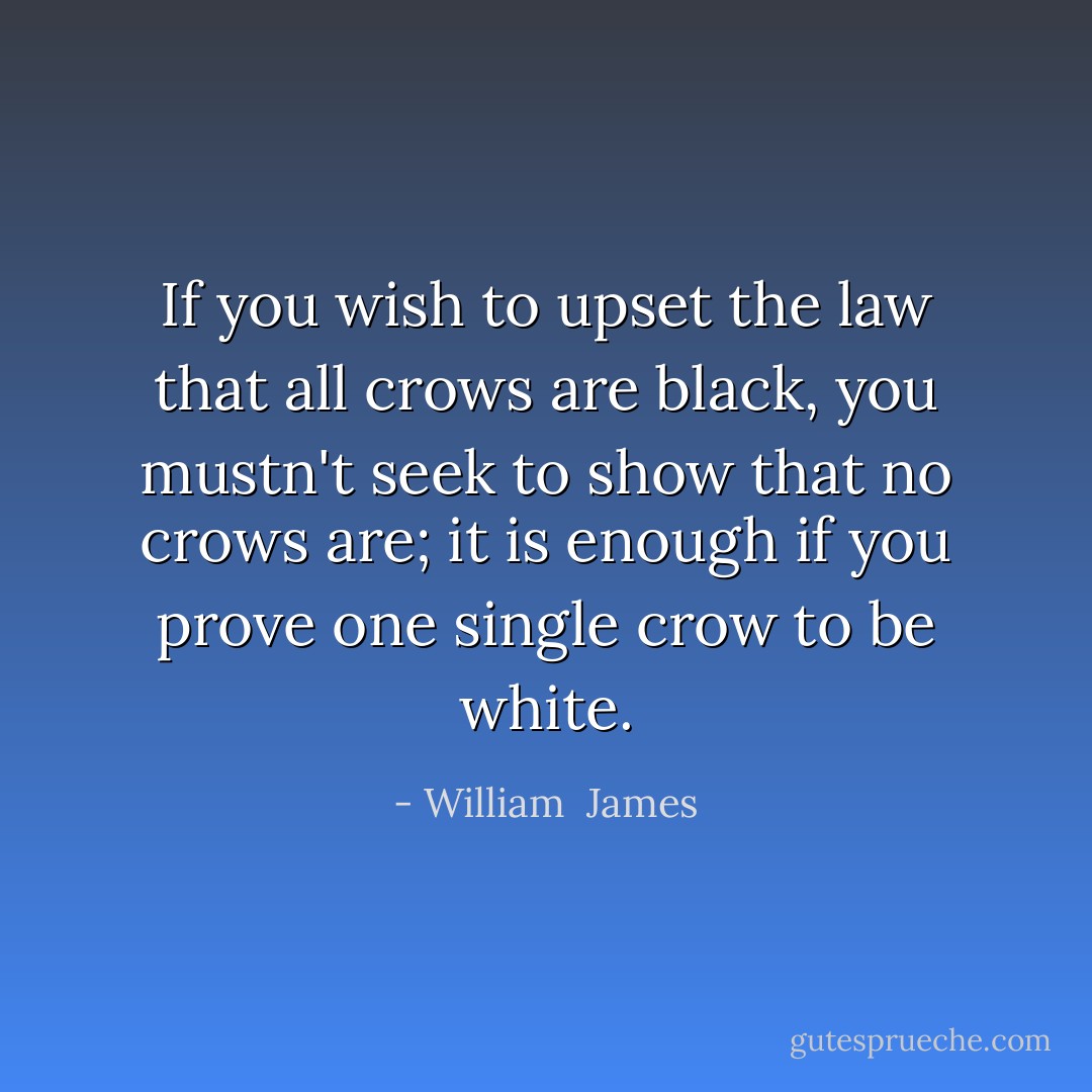 If you wish to upset the law that all crows are black, you mustn't seek to show that no crows are; it is enough if you prove one single crow to be white. - William  James