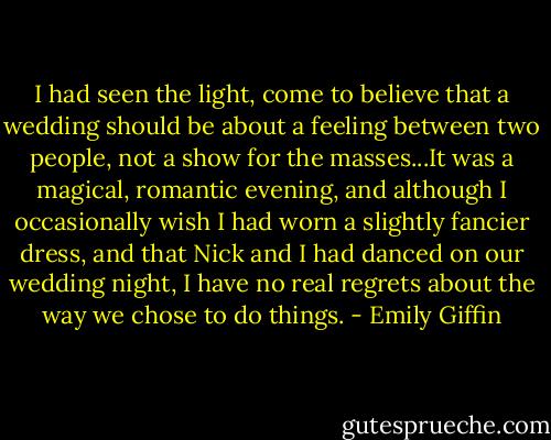 I had seen the light, come to believe that a wedding should be about a feeling between two people, not a show for the masses...It was a magical, romantic evening, and although I occasionally wish I had worn a slightly fancier dress, and that Nick and I had danced on our wedding night, I have no real regrets about the way we chose to do things. - Emily Giffin