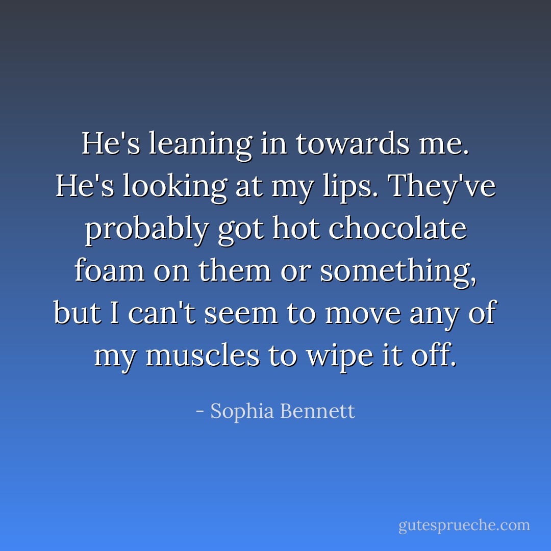 He's leaning in towards me. He's looking at my lips. They've probably got hot chocolate foam on them or something, but I can't seem to move any of my muscles to wipe it off. - Sophia Bennett