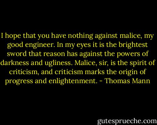 I hope that you have nothing against malice, my good engineer. In my eyes it is the brightest sword that reason has against the powers of darkness and ugliness. Malice, sir, is the spirit of criticism, and criticism marks the origin of progress and enlightenment. - Thomas Mann