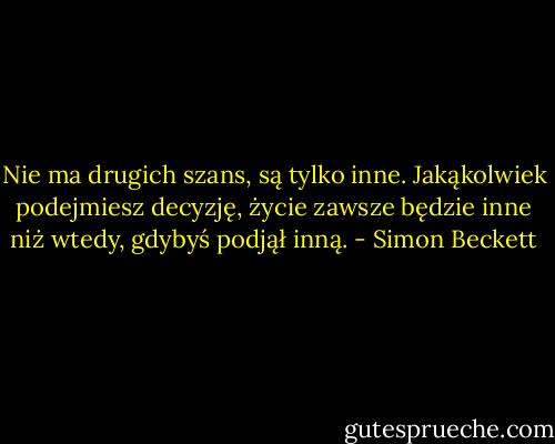 Nie ma drugich szans, są tylko inne. Jakąkolwiek podejmiesz decyzję, życie zawsze będzie inne niż wtedy, gdybyś podjął inną. - Simon Beckett
