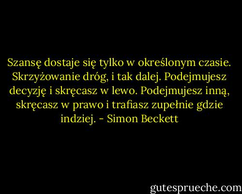 Szansę dostaje się tylko w określonym czasie. Skrzyżowanie dróg, i tak dalej. Podejmujesz decyzję i skręcasz w lewo. Podejmujesz inną, skręcasz w prawo i trafiasz zupełnie gdzie indziej. - Simon Beckett