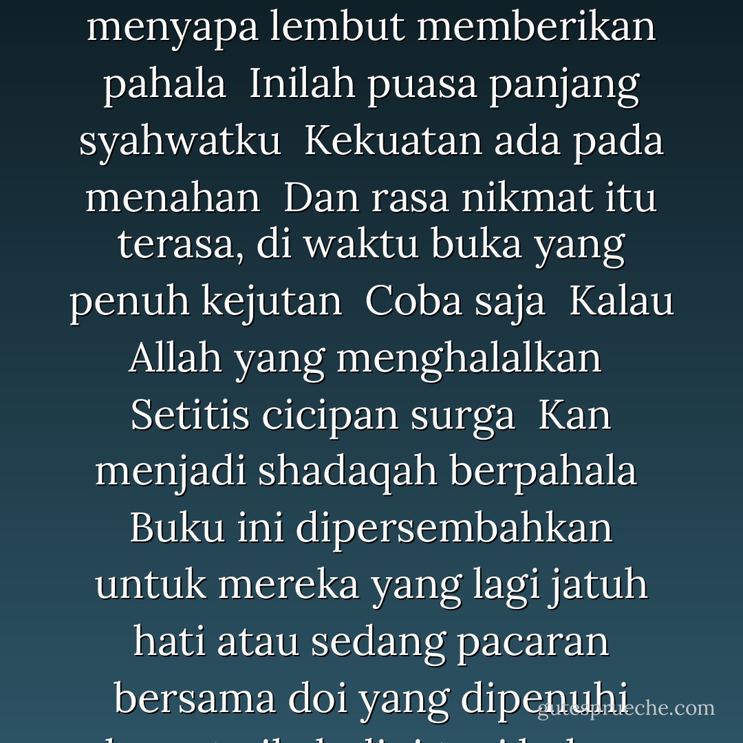 Alangkah seringnya <br />Mentergesai kenikmatan tanpa ikatan <br />Membuat detik-detik di depan terasa hambar <br />Belajar dari ahli puasa <br />Ada dua kebahagiaan baginya <br />Saat berbuka <br />Dan saat Allah menyapa lembut memberikan pahala <br />Inilah puasa panjang syahwatku <br />Kekuatan ada pada menahan <br />Dan rasa nikmat itu terasa, di waktu buka yang penuh kejutan <br />Coba saja <br />Kalau Allah yang menghalalkan <br />Setitis cicipan surga <br />Kan menjadi shadaqah berpahala <br />Buku ini dipersembahkan untuk mereka yang lagi jatuh hati atau sedang pacaran bersama doi yang dipenuhi hasrat nikah dini tapi belum bernyali yang sedang menjalani proses penuh liku dan yang ingin melanggengkan masa-masa indah pernikahannya... - Salim Akhukum Fillah