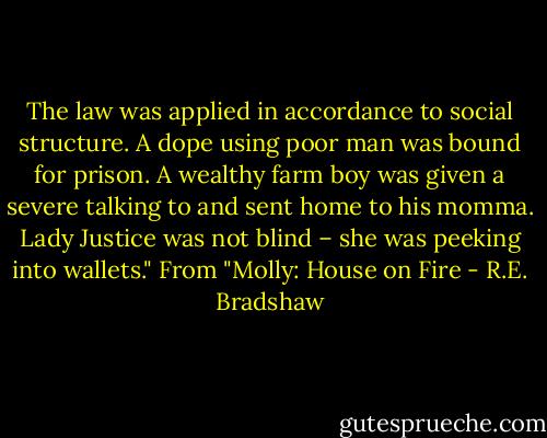 The law was applied in accordance to social structure. A dope using poor man was bound for prison. A wealthy farm boy was given a severe talking to and sent home to his momma. Lady Justice was not blind – she was peeking into wallets." From "Molly: House on Fire - R.E. Bradshaw