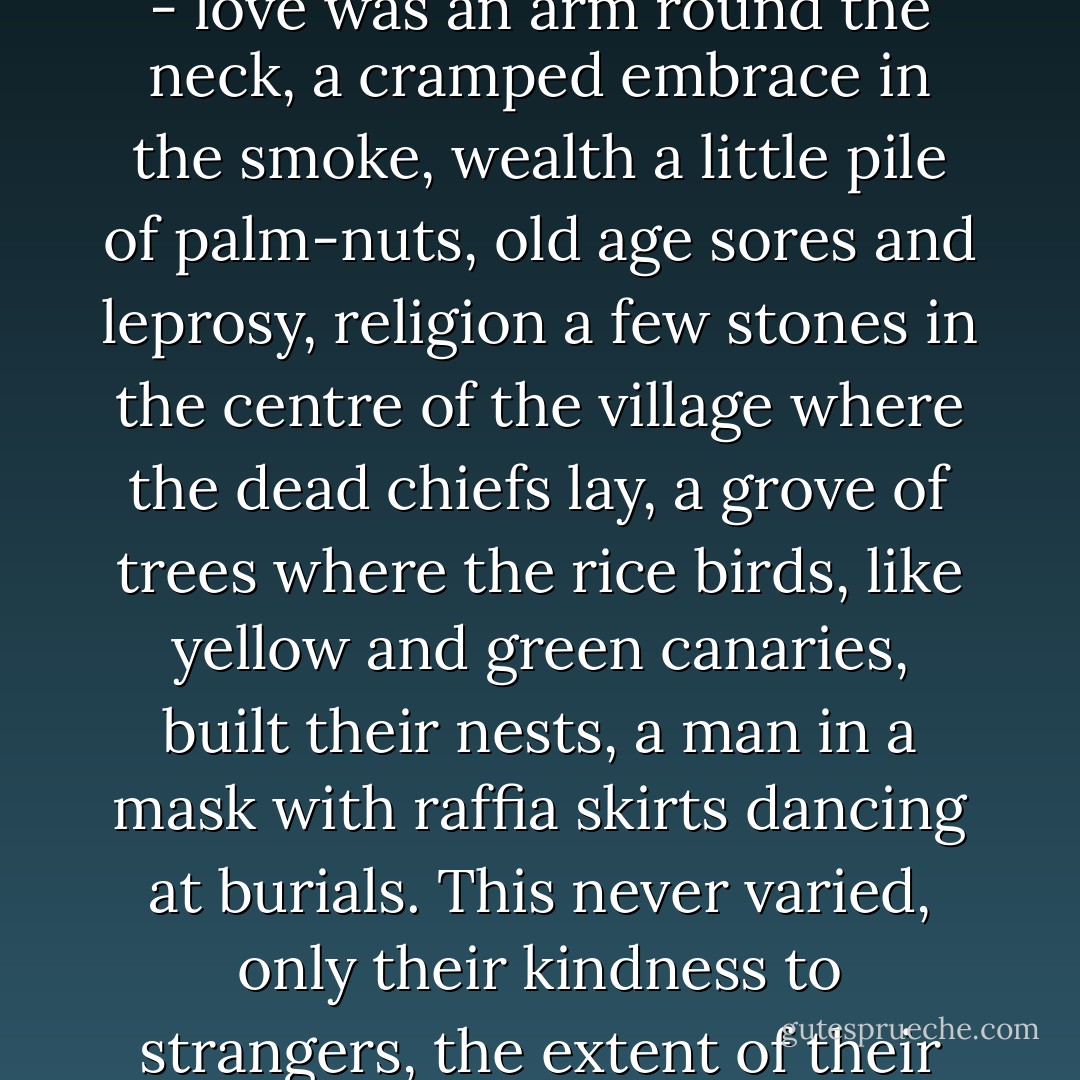 the sense of a small courageous community barely existing above the desert of trees, hemmed in by a sun too fierce to work under and a darkness filled with evil spirits - love was an arm round the neck, a cramped embrace in the smoke, wealth a little pile of palm-nuts, old age sores and leprosy, religion a few stones in the centre of the village where the dead chiefs lay, a grove of trees where the rice birds, like yellow and green canaries, built their nests, a man in a mask with raffia skirts dancing at burials. This never varied, only their kindness to strangers, the extent of their poverty and the immediacy of their terrors. Their laughter and their happiness seemed the most courageous things in nature - Graham Greene