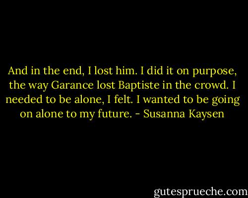And in the end, I lost him. I did it on purpose, the way Garance lost<br />Baptiste in the crowd. I needed to be alone, I felt. I wanted to be going on alone to my future. - Susanna Kaysen
