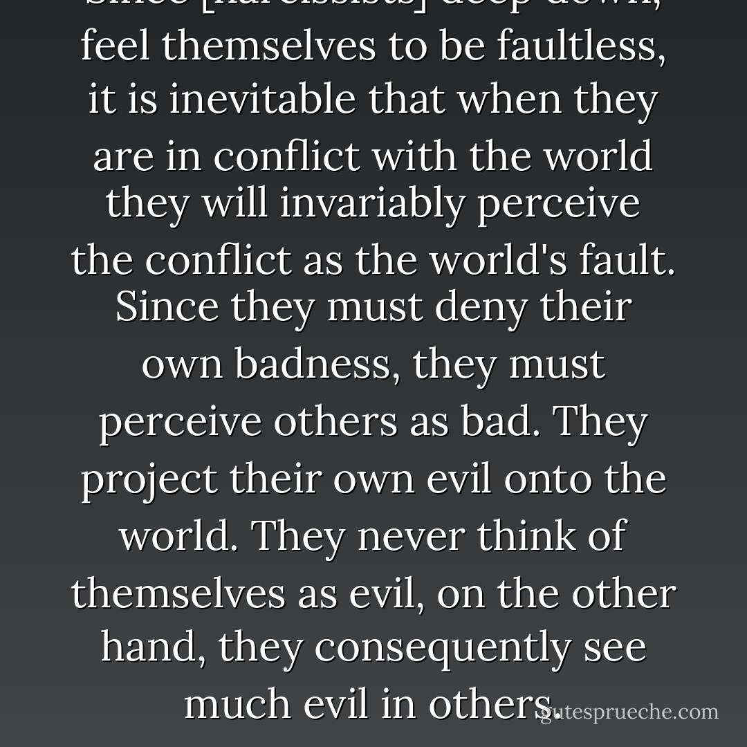 Since [narcissists] deep down, feel themselves to be faultless, it is inevitable that when they are in conflict with the world they will invariably perceive the conflict as the world's fault. Since they must deny their own badness, they must perceive others as bad. They project their own evil onto the world. They never think of themselves as evil, on the other hand, they consequently see much evil in others. - M. Scott Peck