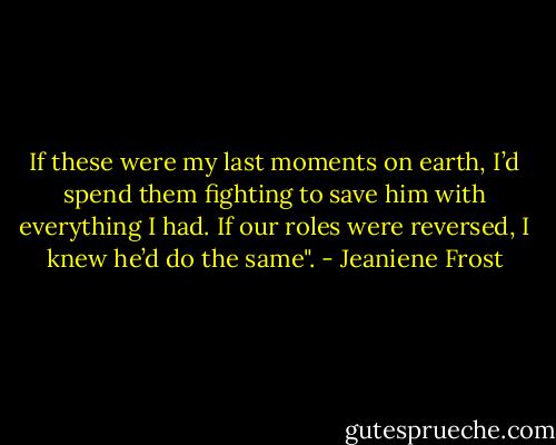If these were my last moments on earth, I’d spend them fighting to save him with everything I had. If our roles were reversed, I knew he’d do the same". - Jeaniene Frost