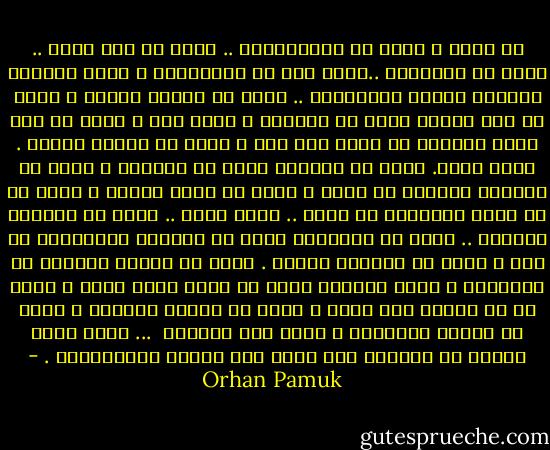 ما الحب ؟ الحب هو الاستسلام .. الحب هو سبب الحب .. الحب هو التفاهم ..الحب نوع من الموسيقى ، الحب والقلب الرقيق شيئان متماثلان .. الحب هو قصيدة حزينة ، الحب هو روح رقيقة تنظر في المرآة ، الحب فان ، الحب هو ألا تكون مضطرًا أن تقول إنك آسف ، الحب هو عملية تبلور . الحب عطاء. الحب هو اقتسام قطعة من اللبان ، فأنت لا تستطيع التحدث عن الحب ، الحب هو كلمة خاوية ، الحب هو أن تكون متوحدًا مع الله .. الحب مرير .. الحب هو مقابلة الملاك .. وادٍ من الدموع، الحب هو انتظار النليفون أن يرن ، الحب هو العالم بأسره . الحب هو تشابك الأيدي في السينما ، الحب مُسكر، الحب هو وحش، الحب أعمى ، الحب هو أن تستمع إلى قلبك ، الحب هو الصمت المقدس ، الحب هو موضوع الأغاني ، الحب جيد للبشرة <br />...<br />إنّه رغبة مُلحة في العثور على مرفأ آمن لروحك الإنسانية . - Orhan Pamuk