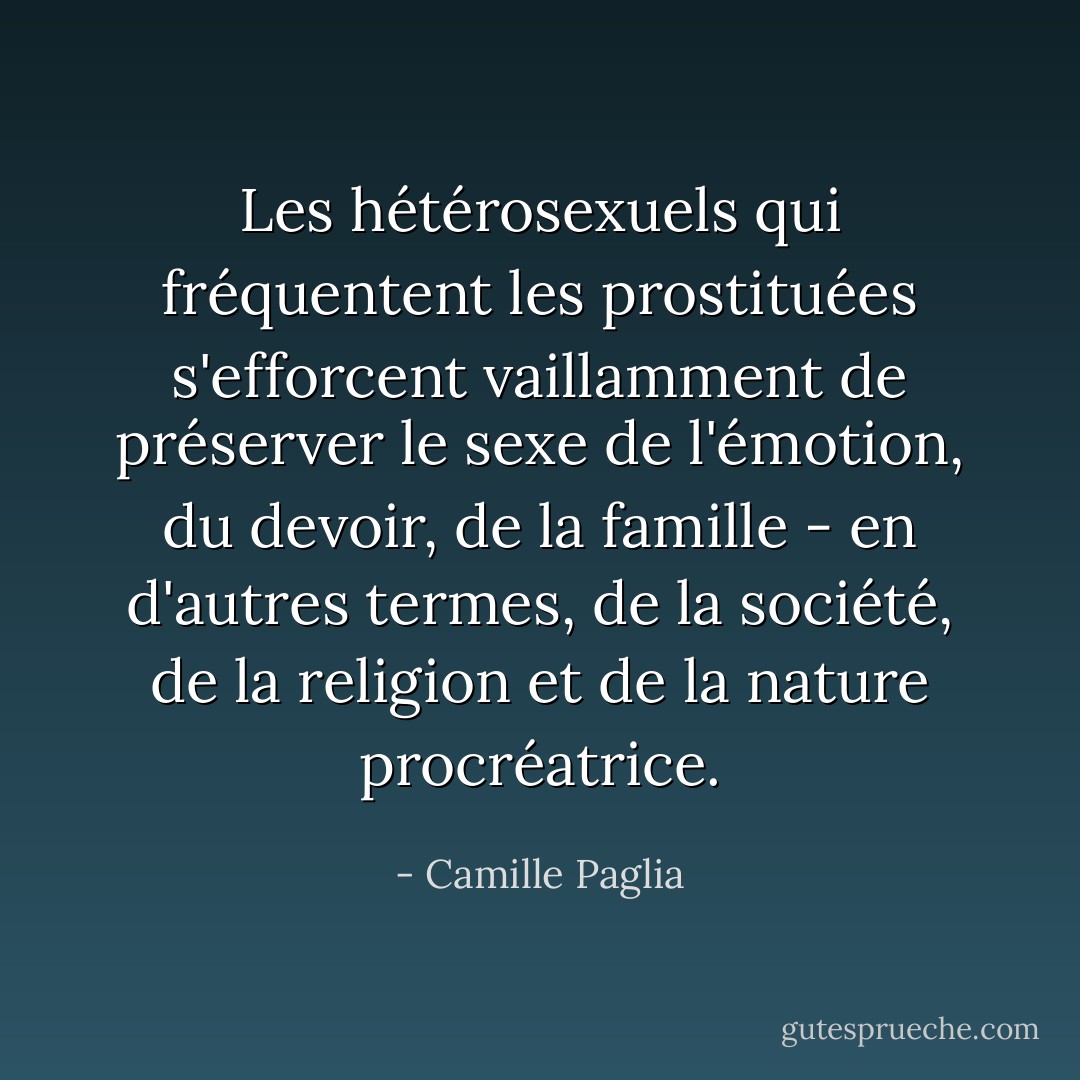 Les hétérosexuels qui fréquentent les prostituées s'efforcent vaillamment de préserver le sexe de l'émotion, du devoir, de la famille - en d'autres termes, de la société, de la religion et de la nature procréatrice. - Camille Paglia