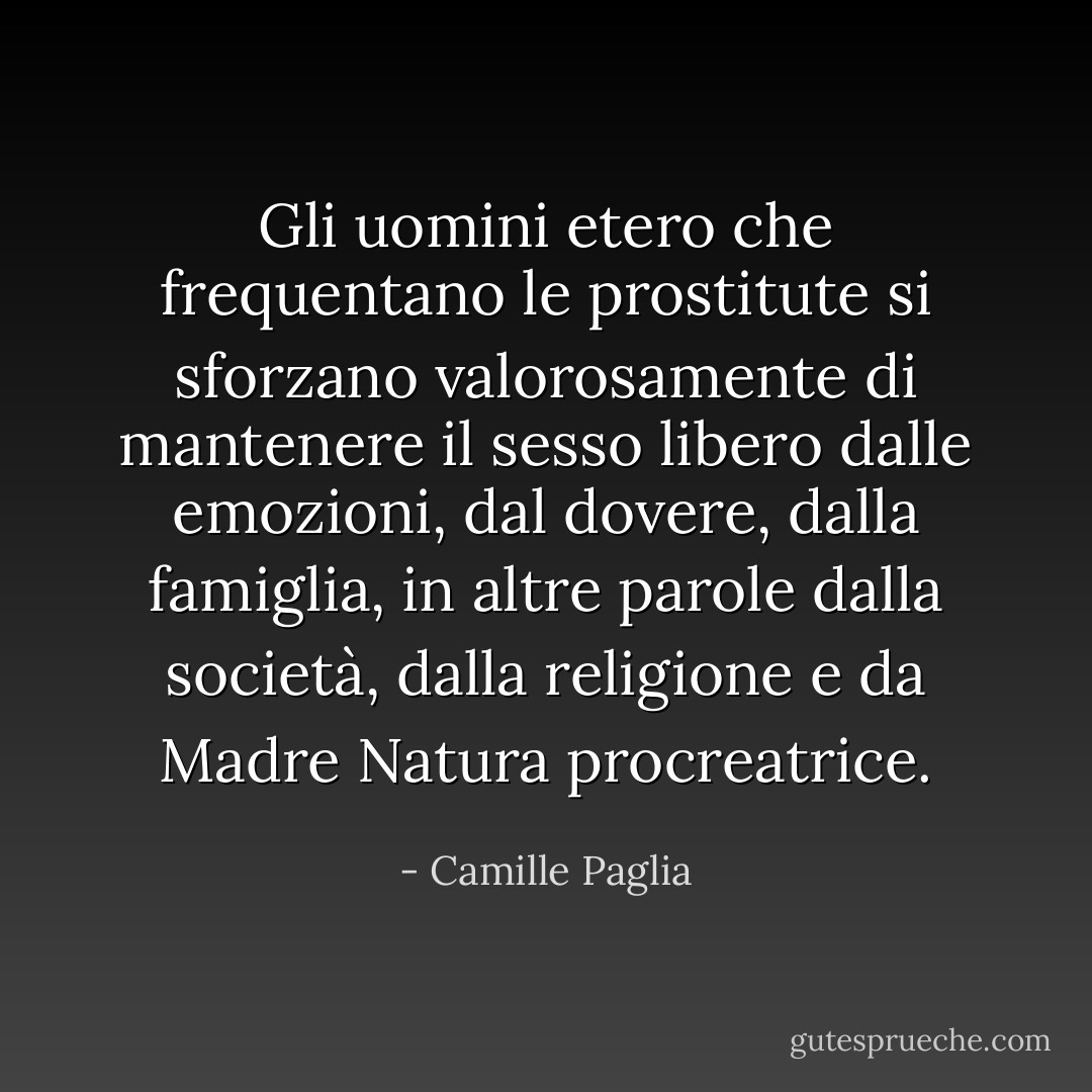 Gli uomini etero che frequentano le prostitute si sforzano valorosamente di mantenere il sesso libero dalle emozioni, dal dovere, dalla famiglia, in altre parole dalla società, dalla religione e da Madre Natura procreatrice. - Camille Paglia